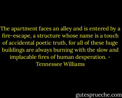 The apartment faces an alley and is entered by a fire-escape, a structure whose name is a touch of accidental poetic truth, for all of these huge buildings are always burning with the slow and implacable fires of human desperation. - Tennessee Williams