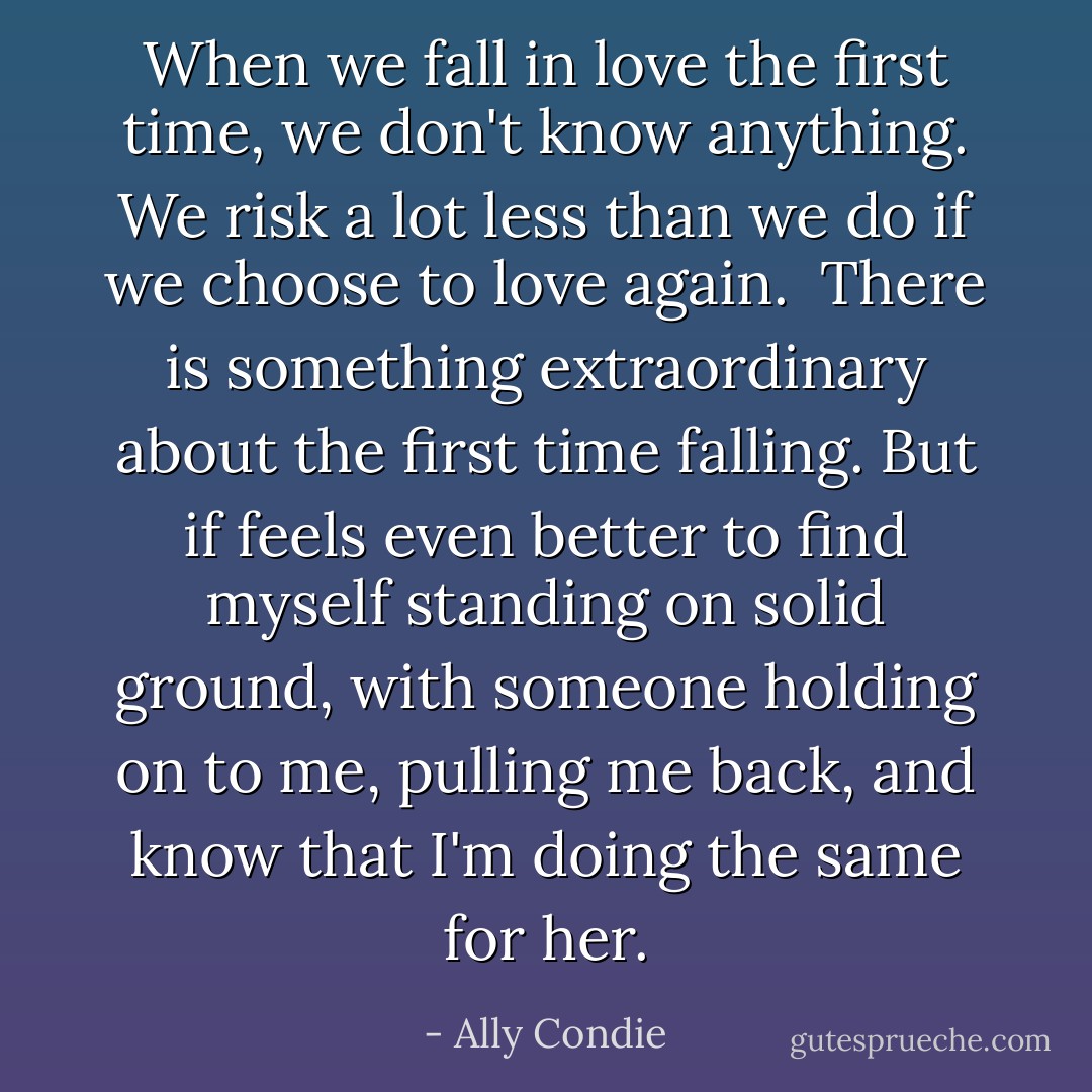 When we fall in love the first time, we don't know anything. We risk a lot less than we do if we choose to love again.<br /><br />There is something extraordinary about the first time falling.<br />But if feels even better to find myself standing on solid ground, with someone holding on to me, pulling me back, and know that I'm doing the same for her. - Ally Condie