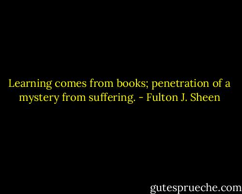 Learning comes from books; penetration of a mystery from suffering. - Fulton J. Sheen