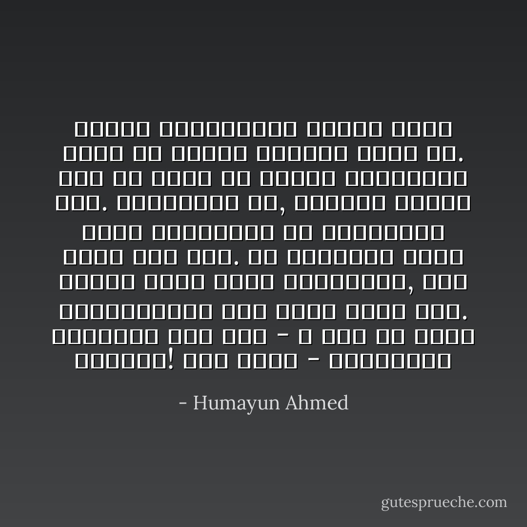 কয়েক মুহুর্তের জন্যে আমার ভেতর এক ধরনের বেভ্রম তৈরী হল. মনে হল আমার আর হাটার প্রয়োজন নেই. মহাপুরুষ না, সাধারণ মানুষ হয়ে মমতাময়ী এই তরুনিতির পাশে এসে বসি. যে নীলপদ্ম হাতে নিয়ে জীবন শুরু করেছিলাম, সেই প্দ্ম্গুলি তার হাতে তুলে দেই. তারপরেই মনে হলো - এ আমি কি করতে যাচ্ছি! আমি হিমু - হিমালয়। - Humayun Ahmed