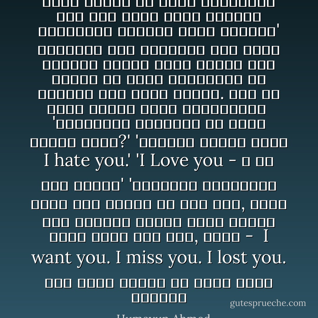 তুমি আমাকে যে চিটি লিখেছিলে আমি তার জবাব লিখে এনেছি। সাংকেতিক ভাষায় লিখে এনেছি।'<br />মারিয়া হাত বাড়াল। তার চোখে চাওয়া কৌতুক ঝকমক করছে। মনে হচ্ছে যে কোনো মুহুর্তে হে খিলখিল করে হেসে ফেলবে. যেন সে অনেক কষ্টে হাসি থামাচ্ছে। <br />'সাংকেতিক চিঠিটাই কি লেখা পড়তে পারছ?'<br />'পারছি। এখানে লেখা I hate you.'<br />'I Love you - ও তো হতে পারে।'<br />'সংকেতের ব্যাখ্যা সবাই তার নিজের মত করে করে, আমিও তাই করলাম। আপনার আটটা তারার অনেক মানে করা যাই, যেমন - <br />I want you.<br />I miss you.<br />I lost you.<br />আমি আমার পছন্দ মত একটা বেছে নিলাম। - Humayun Ahmed
