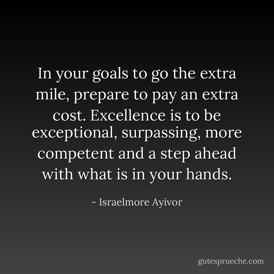 In your goals to go the extra mile, prepare to pay an extra cost. Excellence is to be exceptional, surpassing, more competent and a step ahead with what is in your hands. - Israelmore Ayivor