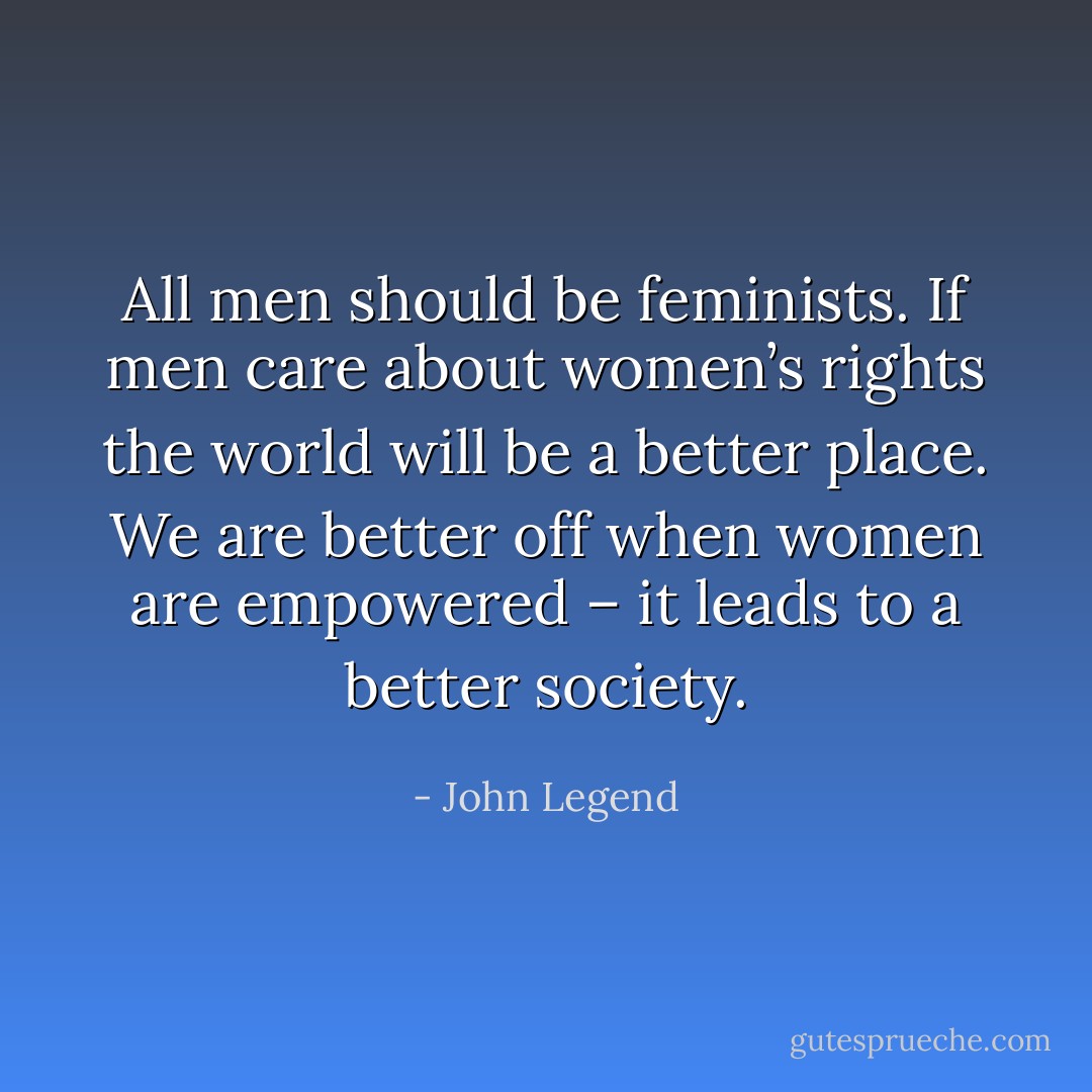 All men should be feminists. If men care about women’s rights the world will be a better place. We are better off when women are empowered – it leads to a better society. - John Legend