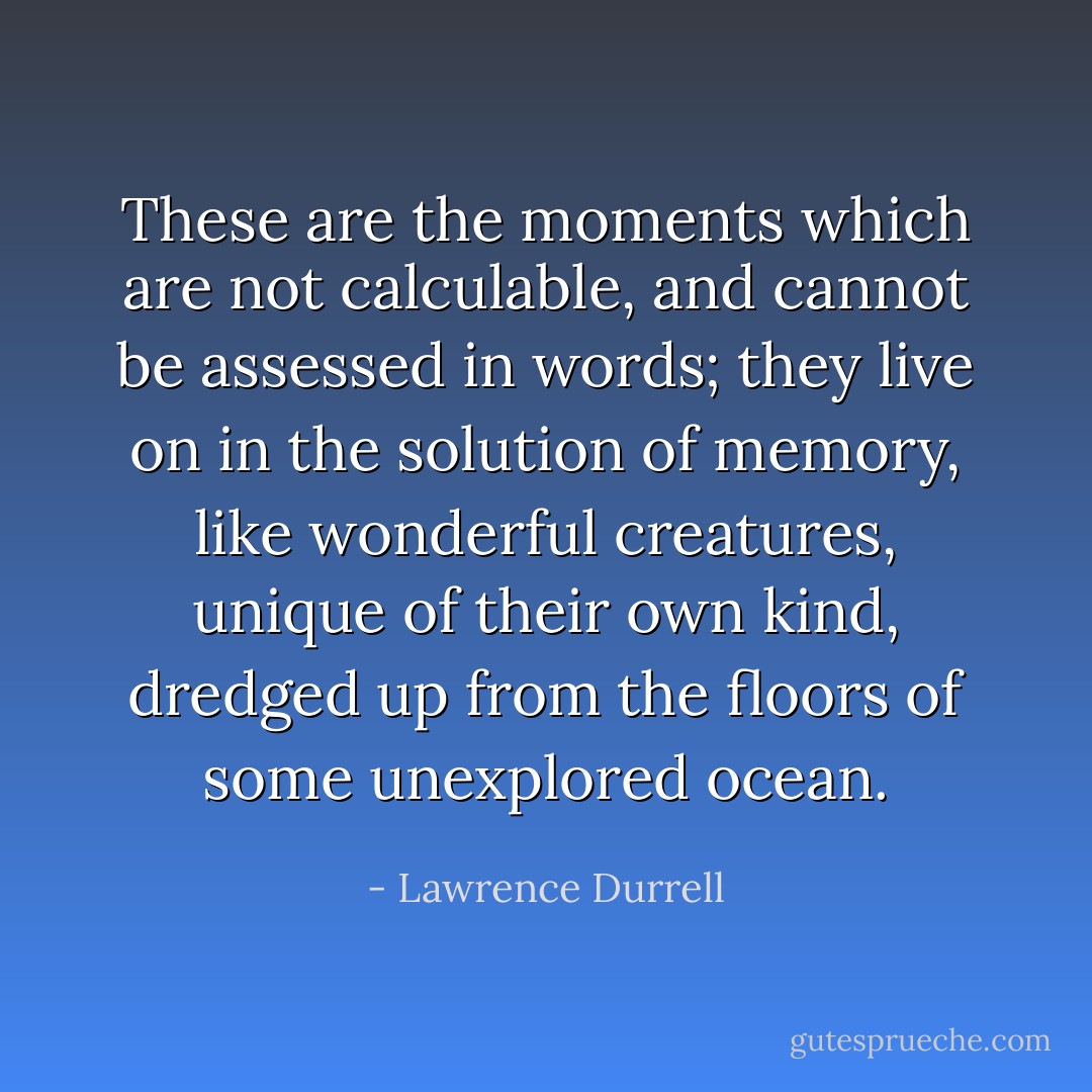 These are the moments which are not calculable, and cannot be assessed in words; they live on in the solution of memory, like wonderful creatures, unique of their own kind, dredged up from the floors of some unexplored ocean. - Lawrence Durrell