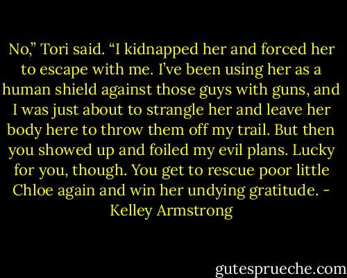 No,” Tori said. “I kidnapped her and forced her to escape with me. I’ve been using her as a human shield against those guys with guns, and I was just about to strangle her and leave her body here to throw them off my trail. But then you showed up and foiled my evil plans. Lucky for you, though. You get to rescue poor little Chloe again and win her undying gratitude. - Kelley Armstrong