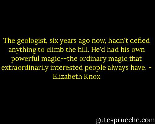The geologist, six years ago now, hadn't defied anything to climb the hill. He'd had his own powerful magic--the ordinary magic that extraordinarily interested people always have. - Elizabeth Knox