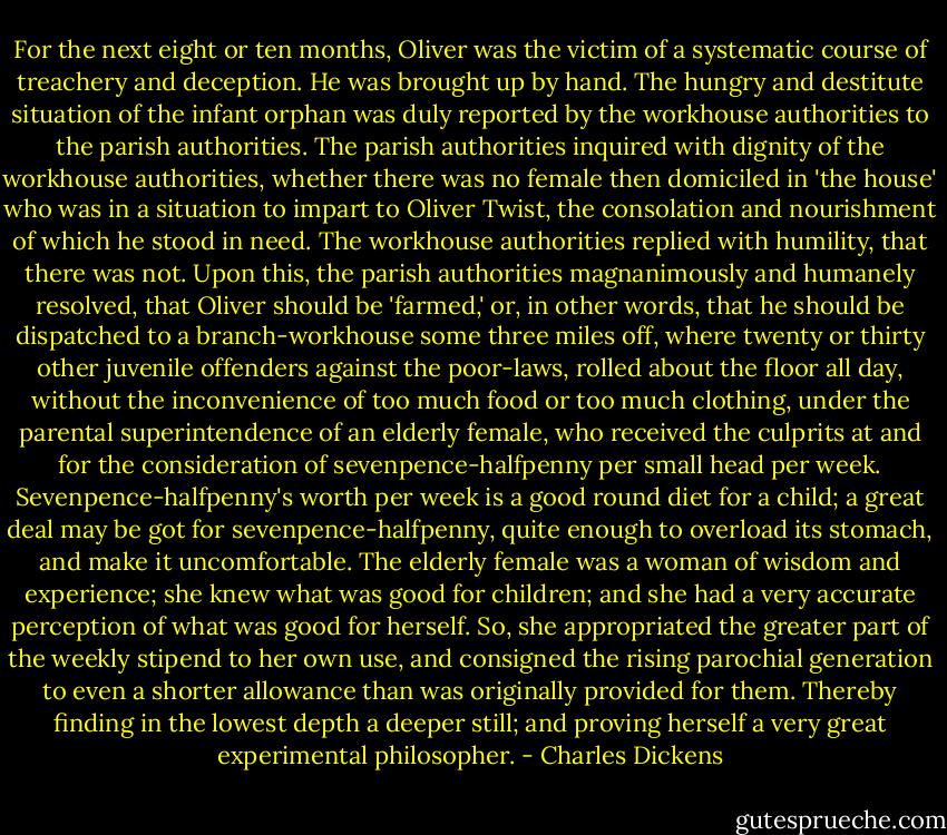 For the next eight or ten months, Oliver was the victim of a systematic course of treachery and deception. He was brought up by hand. The hungry and destitute situation of the infant orphan was duly reported by the workhouse authorities to the parish authorities. The parish authorities inquired with dignity of the workhouse authorities, whether there was no female then domiciled in 'the house' who was in a situation to impart to Oliver Twist, the consolation and nourishment of which he stood in need. The workhouse authorities replied with humility, that there was not. Upon this, the parish authorities magnanimously and humanely resolved, that Oliver should be 'farmed,' or, in other words, that he should be dispatched to a branch-workhouse some three miles off, where twenty or thirty other juvenile offenders against the poor-laws, rolled about the floor all day, without the inconvenience of too much food or too much clothing, under the parental superintendence of an elderly female, who received the culprits at and for the consideration of sevenpence-halfpenny per small head per week. Sevenpence-halfpenny's worth per week is a good round diet for a child; a great deal may be got for sevenpence-halfpenny, quite enough to overload its stomach, and make it uncomfortable. The elderly female was a woman of wisdom and experience; she knew what was good for children; and she had a very accurate perception of what was good for herself. So, she appropriated the greater part of the weekly stipend to her own use, and consigned the rising parochial generation to even a shorter allowance than was originally provided for them. Thereby finding in the lowest depth a deeper still; and proving herself a very great experimental philosopher. - Charles Dickens