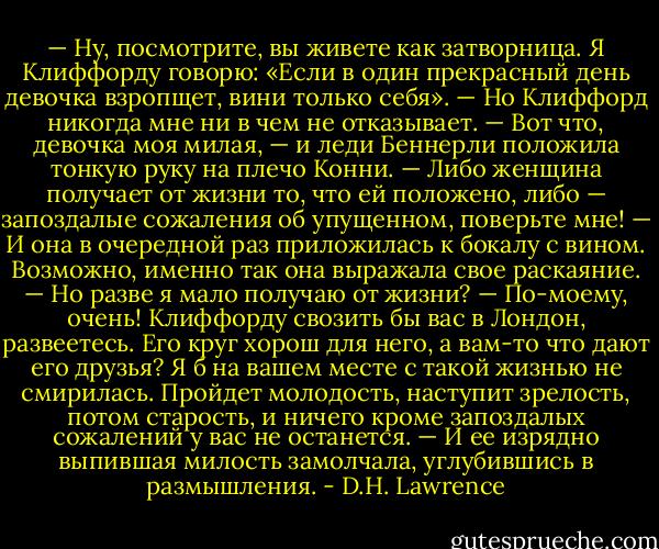 — Ну, посмотрите, вы живете как затворница. Я Клиффорду говорю: «Если в один прекрасный день девочка взропщет, вини только себя». — Но Клиффорд никогда мне ни в чем не отказывает. — Вот что, девочка моя милая, — и леди Беннерли положила тонкую руку на плечо Конни. — Либо женщина получает от жизни то, что ей положено, либо — запоздалые сожаления об упущенном, поверьте мне! — И она в очередной раз приложилась к бокалу с вином. Возможно, именно так она выражала свое раскаяние. — Но разве я мало получаю от жизни? — По-моему, очень! Клиффорду свозить бы вас в Лондон, развеетесь. Его круг хорош для него, а вам-то что дают его друзья? Я б на вашем месте с такой жизнью не смирилась. Пройдет молодость, наступит зрелость, потом старость, и ничего кроме запоздалых сожалений у вас не останется. — И ее изрядно выпившая милость замолчала, углубившись в размышления. - D.H. Lawrence