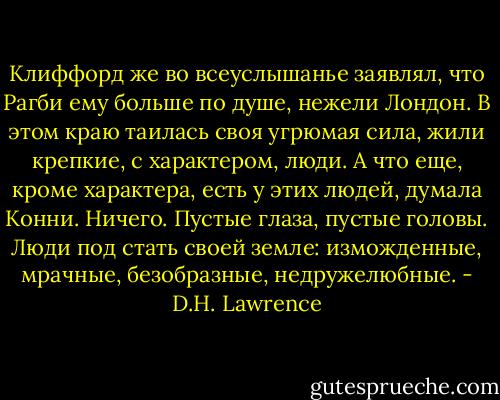Клиффорд же во всеуслышанье заявлял, что Рагби ему больше по душе, нежели Лондон. В этом краю таилась своя угрюмая сила, жили крепкие, с характером, люди. А что еще, кроме характера, есть у этих людей, думала Конни. Ничего. Пустые глаза, пустые головы. Люди под стать своей земле: изможденные, мрачные, безобразные, недружелюбные. - D.H. Lawrence