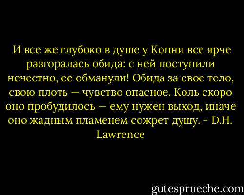  И все же глубоко в душе у Копни все ярче разгоралась обида: с ней поступили нечестно, ее обманули! Обида за свое тело, свою плоть — чувство опасное. Коль скоро оно пробудилось — ему нужен выход, иначе оно жадным пламенем сожрет душу. - D.H. Lawrence