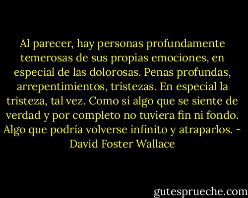 Al parecer, hay personas profundamente temerosas de sus propias emociones, en especial de las dolorosas. Penas profundas, arrepentimientos, tristezas. En especial la tristeza, tal vez. Como si algo que se siente de verdad y por completo no tuviera fin ni fondo. Algo que podría volverse infinito y atraparlos. - David Foster Wallace