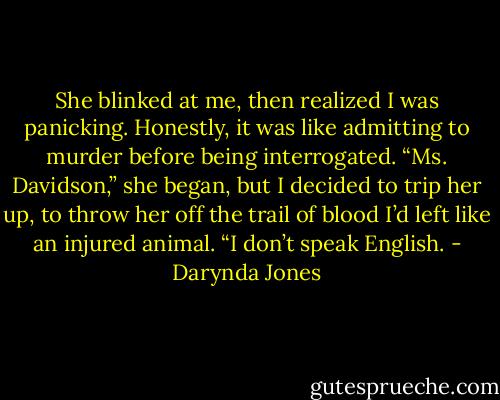 She blinked at me, then realized I was panicking. Honestly, it was like admitting to murder before being interrogated.<br />“Ms. Davidson,” she began, but I decided to trip her up, to throw her off the trail of blood I’d left like an injured animal.<br />“I don’t speak English. - Darynda Jones