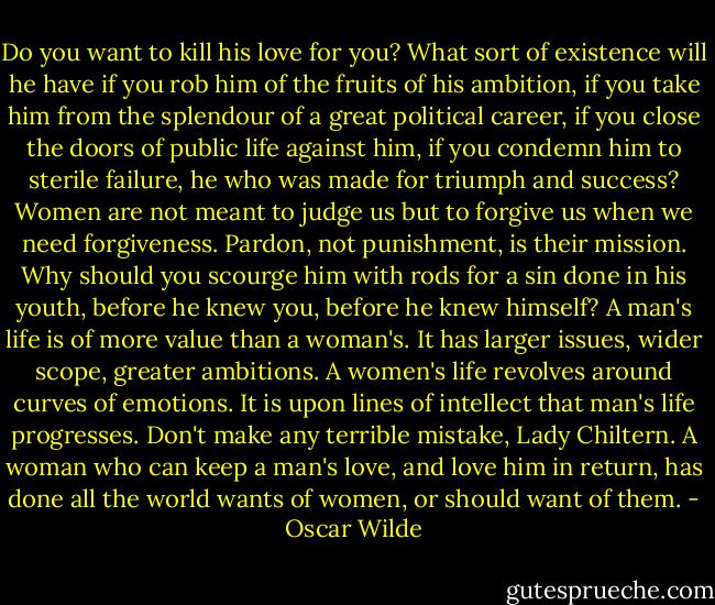 Do you want to kill his love for you? What sort of existence will he have if you rob him of the fruits of his ambition, if you take him from the splendour of a great political career, if you close the doors of public life against him, if you condemn him to sterile failure, he who was made for triumph and success? Women are not meant to judge us but to forgive us when we need forgiveness. Pardon, not punishment, is their mission. Why should you scourge him with rods for a sin done in his youth, before he knew you, before he knew himself? A man's life is of more value than a woman's. It has larger issues, wider scope, greater ambitions. A women's life revolves around curves of emotions. It is upon lines of intellect that man's life progresses. Don't make any terrible mistake, Lady Chiltern. A woman who can keep a man's love, and love him in return, has done all the world wants of women, or should want of them. - Oscar Wilde
