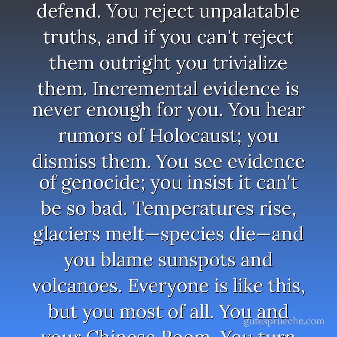 I know your race and mine are never on the best of terms." There was a cold smile in his voice if not on his face. "But I do only what you force me to. You rationalize, Keeton. You defend. You reject unpalatable truths, and if you can't reject them outright you trivialize them. Incremental evidence is never enough for you. You hear rumors of Holocaust; you dismiss them. You see evidence of genocide; you insist it can't be so bad. Temperatures rise, glaciers melt—species die—and you blame sunspots and volcanoes. Everyone is like this, but you most of all. You and your Chinese Room. You turn incomprehension into mathematics, you reject the truth without even knowing what it is. - Peter Watts