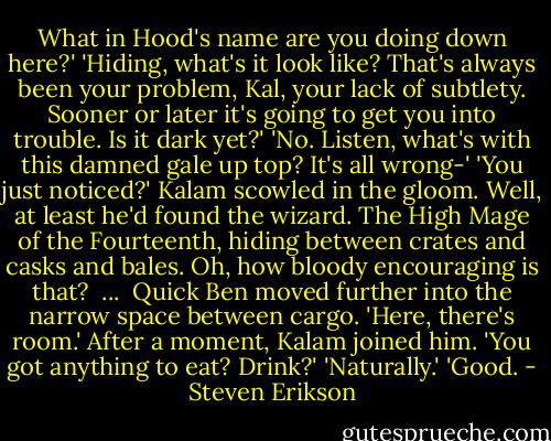What in Hood's name are you doing down here?'<br />'Hiding, what's it look like? That's always been your problem, Kal, your lack of subtlety. Sooner or later it's going to get you into trouble. Is it dark yet?'<br />'No. Listen, what's with this damned gale up top? It's all wrong-'<br />'You just noticed?'<br />Kalam scowled in the gloom. Well, at least he'd found the wizard. The High Mage of the Fourteenth, hiding between crates and casks and bales. Oh, how bloody encouraging is that?<br /><br />...<br /><br />Quick Ben moved further into the narrow space between cargo. 'Here, there's room.'<br />After a moment, Kalam joined him. 'You got anything to eat? Drink?'<br />'Naturally.'<br />'Good. - Steven Erikson