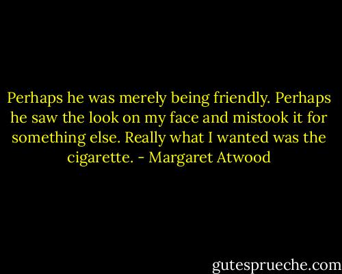 Perhaps he was merely being friendly. Perhaps he saw the look on my face and mistook it for something else. Really what I wanted was the cigarette. - Margaret Atwood