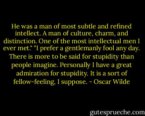 He was a man of most subtle and refined intellect. A man of culture, charm, and distinction. One of the most intellectual men I ever met."<br />"I prefer a gentlemanly fool any day. There is more to be said for stupidity than people imagine. Personally I have a great admiration for stupidity. It is a sort of fellow-feeling, I suppose. - Oscar Wilde