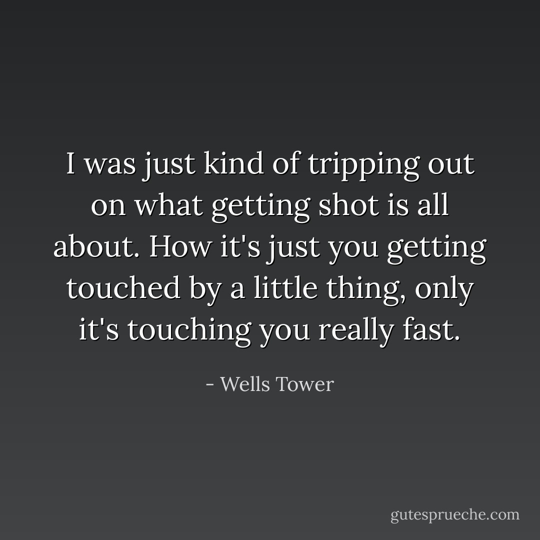 I was just kind of tripping out on what getting shot is all about. How it's just you getting touched by a little thing, only it's touching you really fast. - Wells Tower