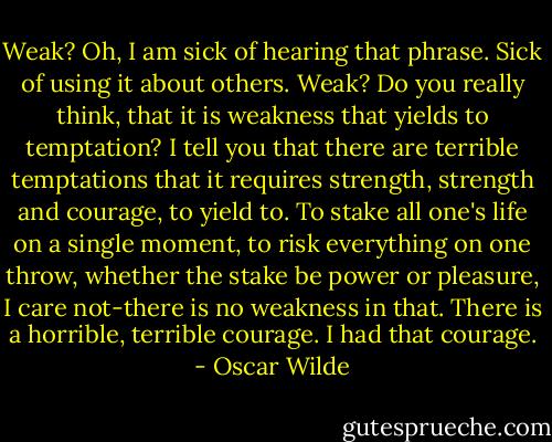 Weak? Oh, I am sick of hearing that phrase. Sick of using it about others. Weak? Do you really think, that it is weakness that yields to temptation? I tell you that there are terrible temptations that it requires strength, strength and courage, to yield to. To stake all one's life on a single moment, to risk everything on one throw, whether the stake be power or pleasure, I care not-there is no weakness in that. There is a horrible, terrible courage. I had that courage. - Oscar Wilde