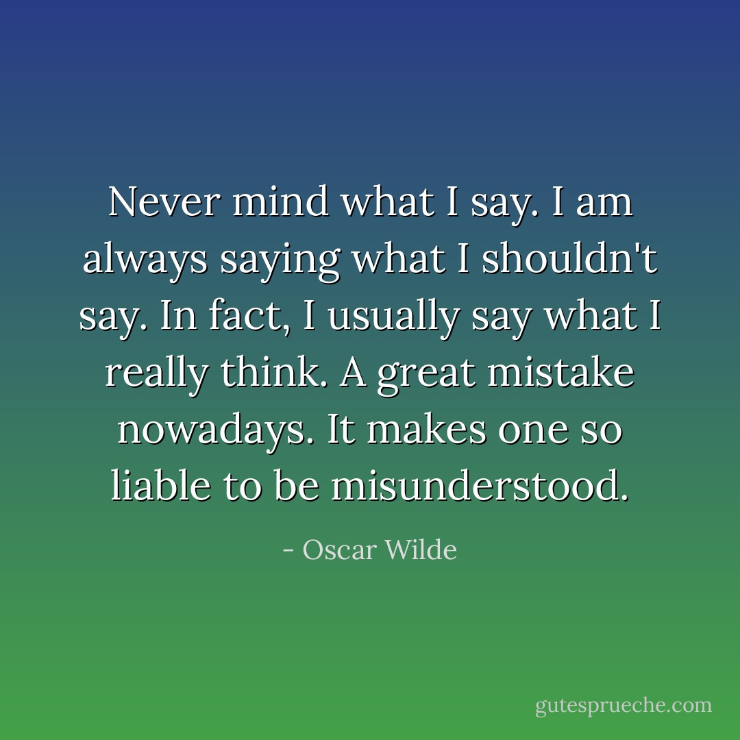 Never mind what I say. I am always saying what I shouldn't say. In fact, I usually say what I really think. A great mistake nowadays. It makes one so liable to be misunderstood. - Oscar Wilde