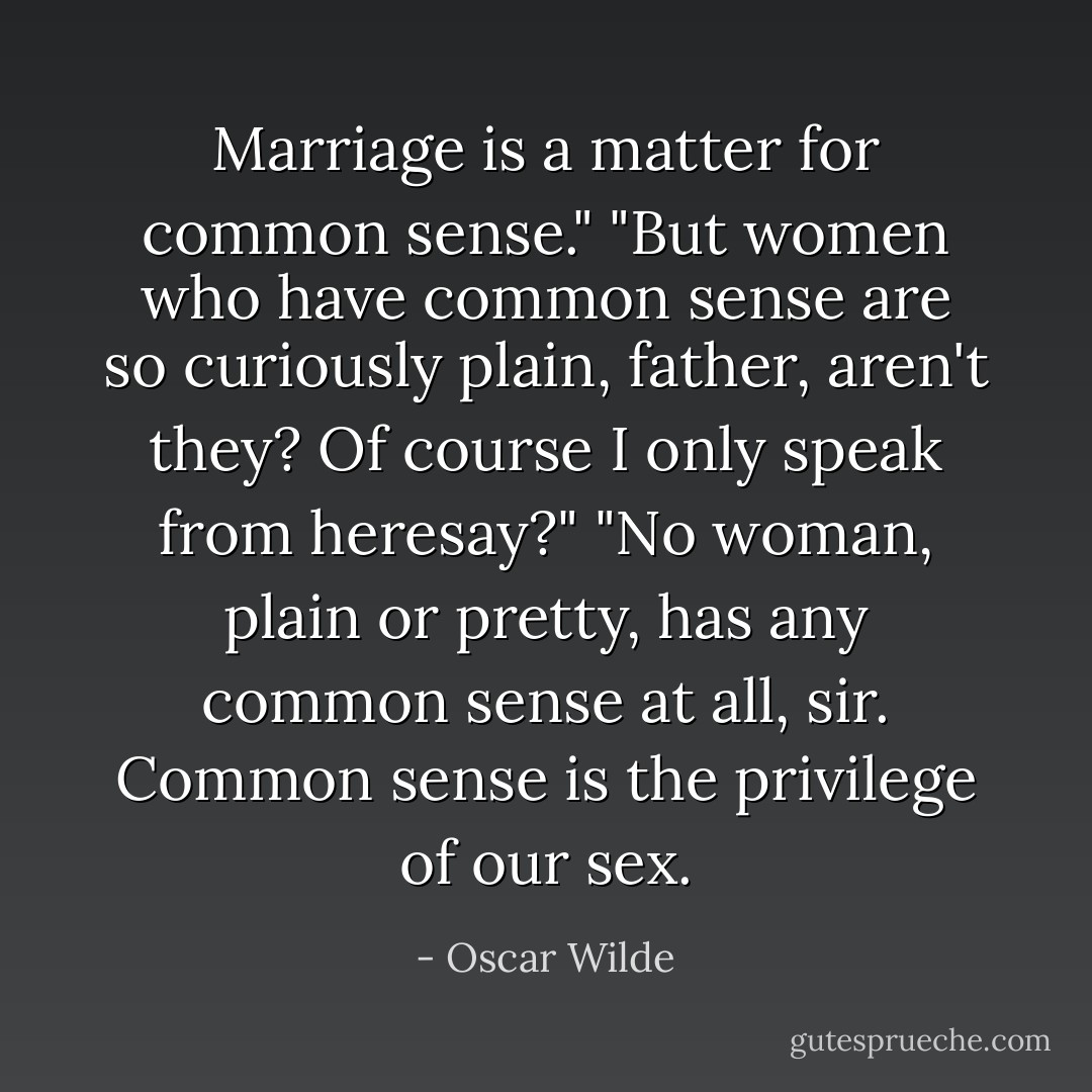 Marriage is a matter for common sense."<br />"But women who have common sense are so curiously plain, father, aren't they? Of course I only speak from heresay?"<br />"No woman, plain or pretty, has any common sense at all, sir. Common sense is the privilege of our sex. - Oscar Wilde