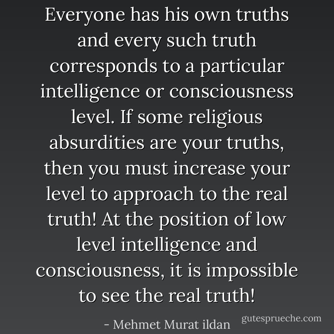 Everyone has his own truths and every such truth corresponds to a particular intelligence or consciousness level. If some religious absurdities are your truths, then you must increase your level to approach to the real truth! At the position of low level intelligence and consciousness, it is impossible to see the real truth! - Mehmet Murat ildan