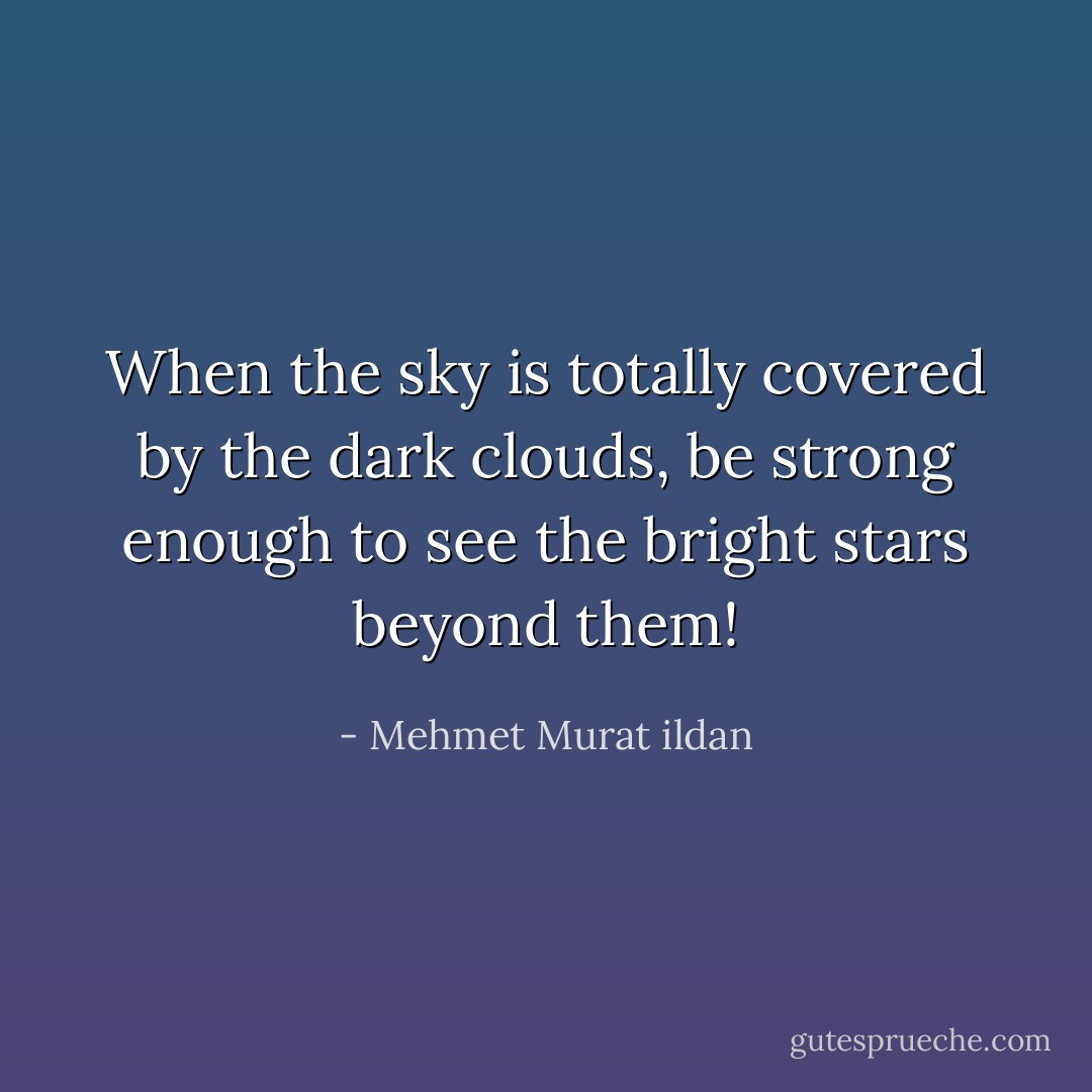 When the sky is totally covered by the dark clouds, be strong enough to see the bright stars beyond them! - Mehmet Murat ildan