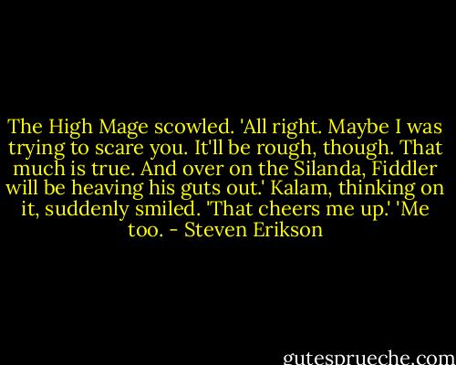 The High Mage scowled. 'All right. Maybe I was trying to scare you.<br />It'll be rough, though. That much is true. And over on the Silanda, Fiddler will be heaving his guts out.'<br />Kalam, thinking on it, suddenly smiled. 'That cheers me up.'<br />'Me too. - Steven Erikson