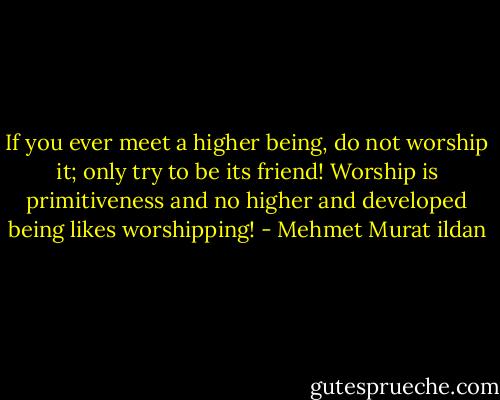 If you ever meet a higher being, do not worship it; only try to be its friend! Worship is primitiveness and no higher and developed being likes worshipping! - Mehmet Murat ildan