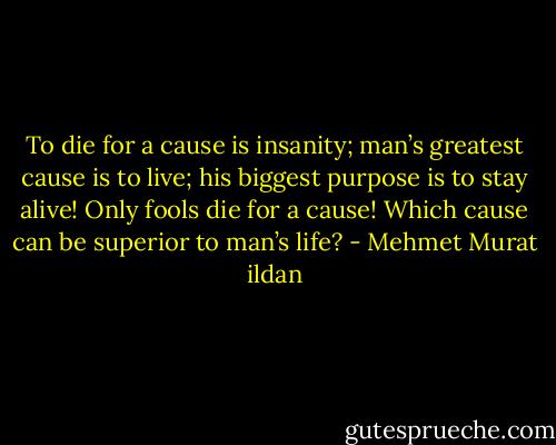 To die for a cause is insanity; man’s greatest cause is to live; his biggest purpose is to stay alive! Only fools die for a cause! Which cause can be superior to man’s life? - Mehmet Murat ildan