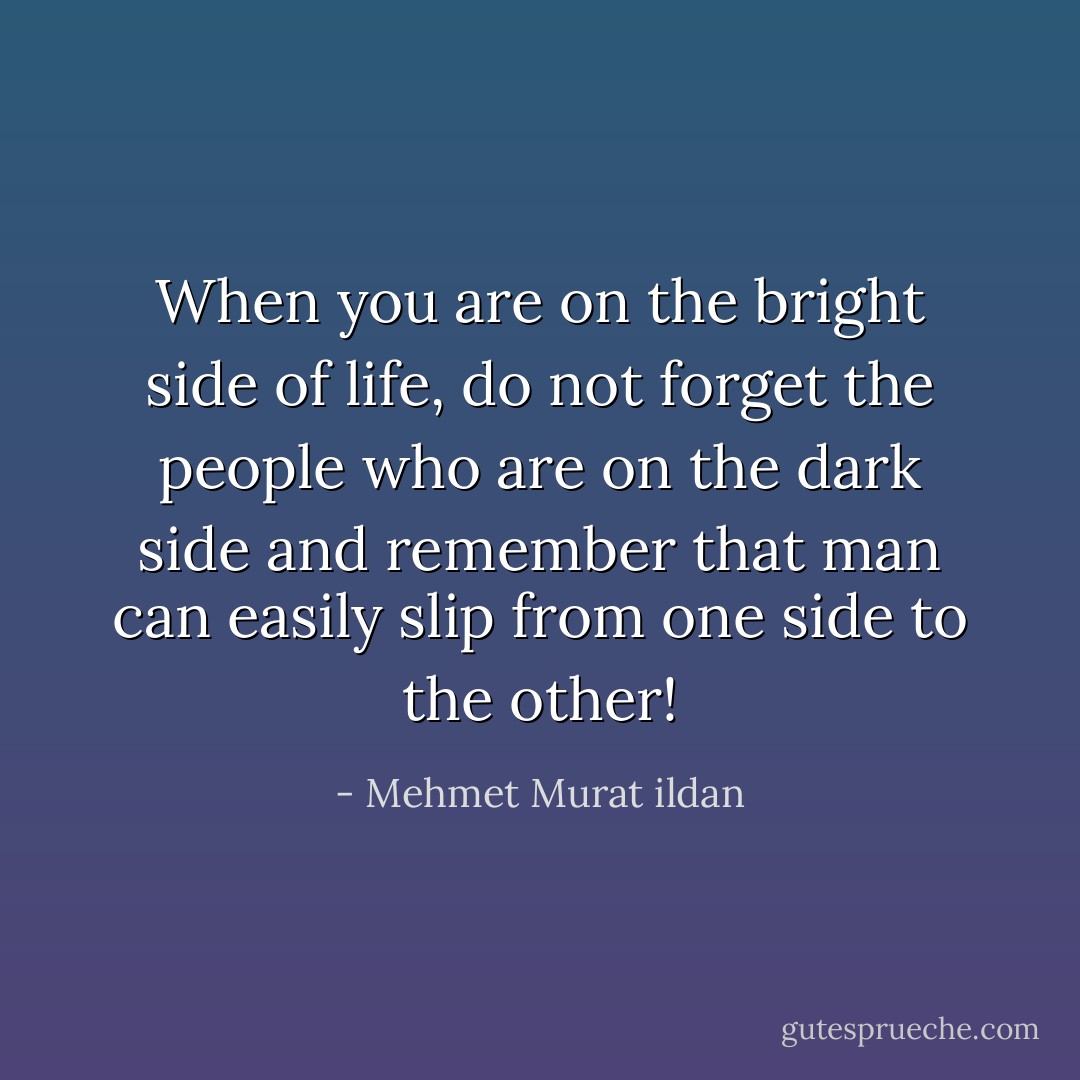 When you are on the bright side of life, do not forget the people who are on the dark side and remember that man can easily slip from one side to the other! - Mehmet Murat ildan
