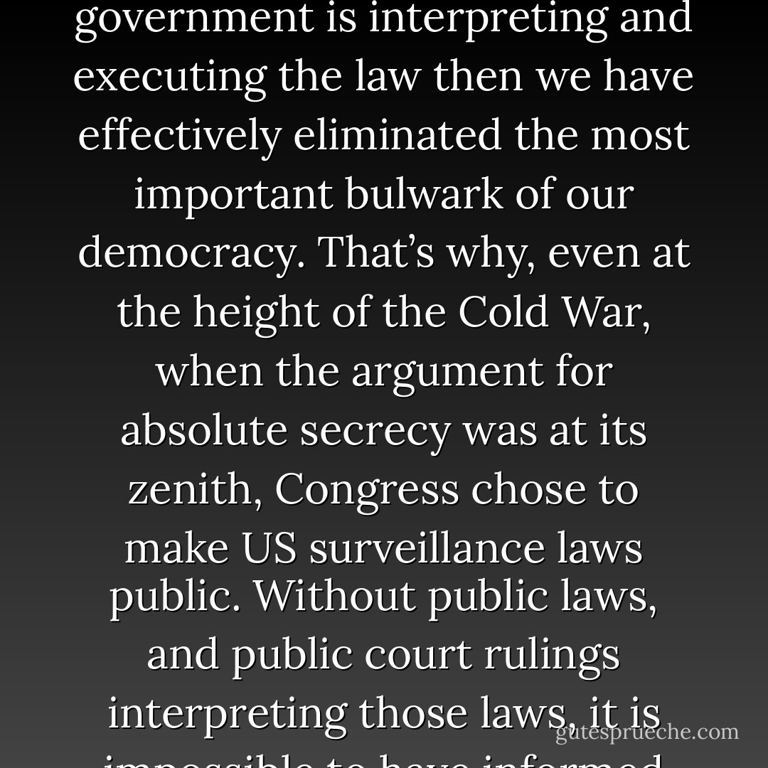It is a fundamental principle of American democracy that laws should not be public only when it is convenient for government officials to make them public. They should be public all the time, open to review by adversarial courts, and subject to change by an accountable legislature guided by an informed public. If Americans are not able to learn how their government is interpreting and executing the law then we have effectively eliminated the most important bulwark of our democracy. That’s why, even at the height of the Cold War, when the argument for absolute secrecy was at its zenith, Congress chose to make US surveillance laws public. Without public laws, and public court rulings interpreting those laws, it is impossible to have informed public debate. And when the American people are in the dark, they can’t make fully informed decisions about who should represent them, or protest policies that they disagree with. These are fundamentals. It’s Civics 101. And secret law violates those basic principles. It has no place in America. - Ron Wyden