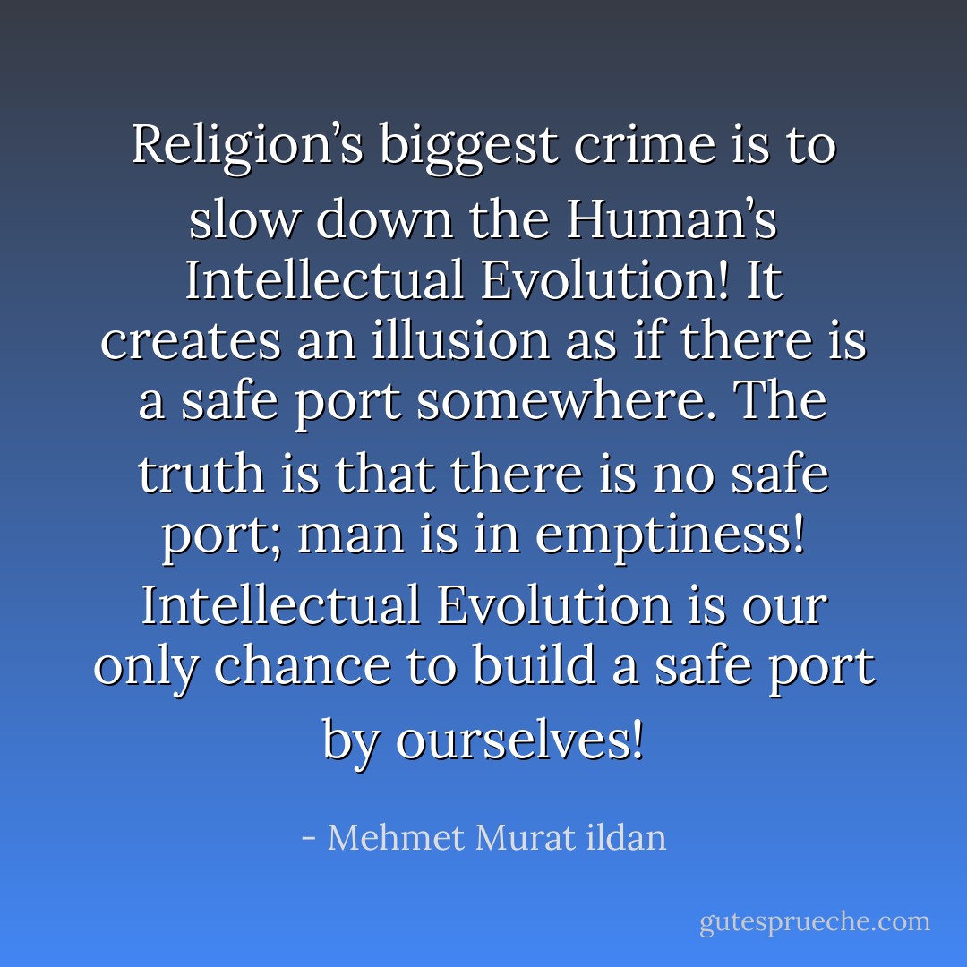 Religion’s biggest crime is to slow down the Human’s Intellectual Evolution! It creates an illusion as if there is a safe port somewhere. The truth is that there is no safe port; man is in emptiness! Intellectual Evolution is our only chance to build a safe port by ourselves! - Mehmet Murat ildan