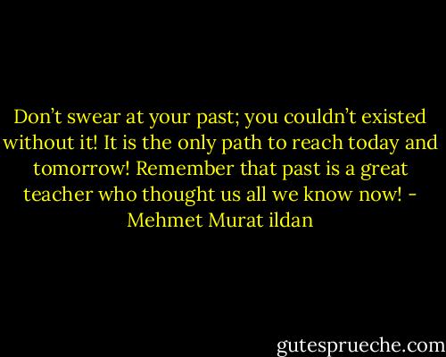 Don’t swear at your past; you couldn’t existed without it! It is the only path to reach today and tomorrow! Remember that past is a great teacher who thought us all we know now! - Mehmet Murat ildan