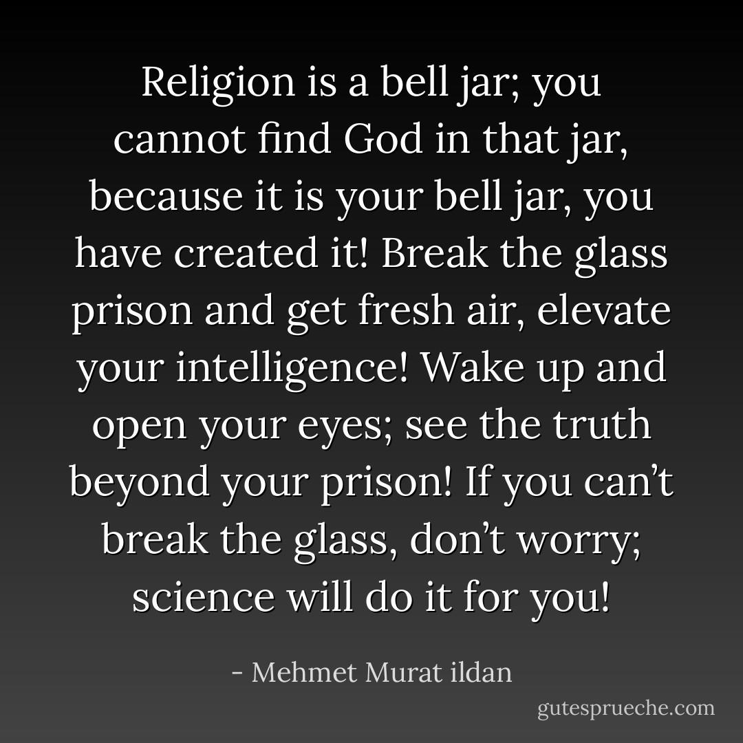 Religion is a bell jar; you cannot find God in that jar, because it is your bell jar, you have created it! Break the glass prison and get fresh air, elevate your intelligence! Wake up and open your eyes; see the truth beyond your prison! If you can’t break the glass, don’t worry; science will do it for you! - Mehmet Murat ildan
