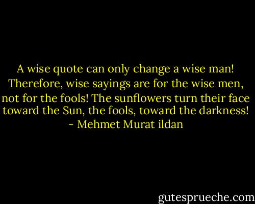 A wise quote can only change a wise man! Therefore, wise sayings are for the wise men, not for the fools! The sunflowers turn their face toward the Sun, the fools, toward the darkness! - Mehmet Murat ildan