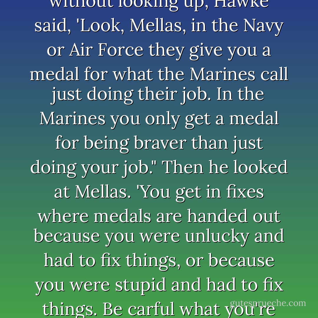 Mellas knew that Hawke was letting him squirm. Then, without looking up, Hawke said, 'Look, Mellas, in the Navy or Air Force they give you a medal for what the Marines call just doing their job. In the Marines you only get a medal for being braver than just doing your job." Then he looked at Mellas. 'You get in fixes where medals are handed out because you were unlucky and had to fix things, or because you were stupid and had to fix things. Be carful what you're wishing for. - Karl Marlantes