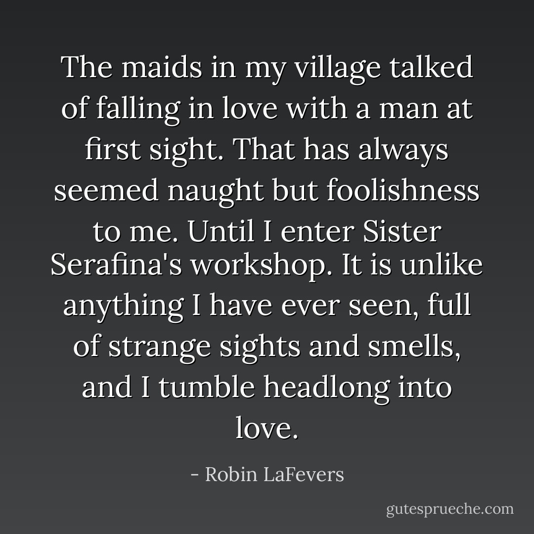 The maids in my village talked of falling in love with a man at first sight. That has always seemed naught but foolishness to me. Until I enter Sister Serafina's workshop. It is unlike anything I have ever seen, full of strange sights and smells, and I tumble headlong into love. - Robin LaFevers