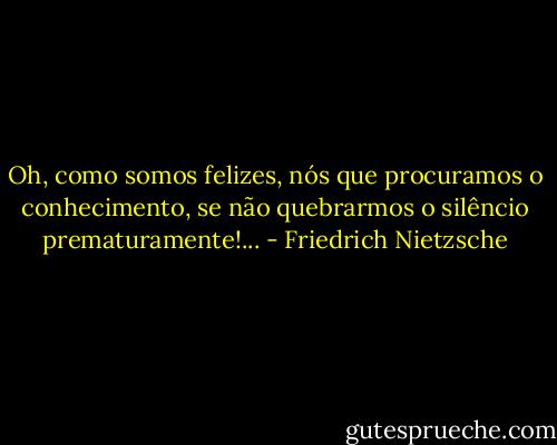 Oh, como somos felizes, nós que procuramos o conhecimento, se não quebrarmos o silêncio prematuramente!... - Friedrich Nietzsche