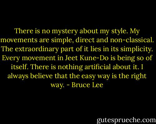 There is no mystery about my style. My movements are simple, direct and non-classical. The extraordinary part of it lies in its simplicity. Every movement in Jeet Kune-Do is being so of itself. There is nothing artificial about it. I always believe that the easy way is the right way. - Bruce Lee