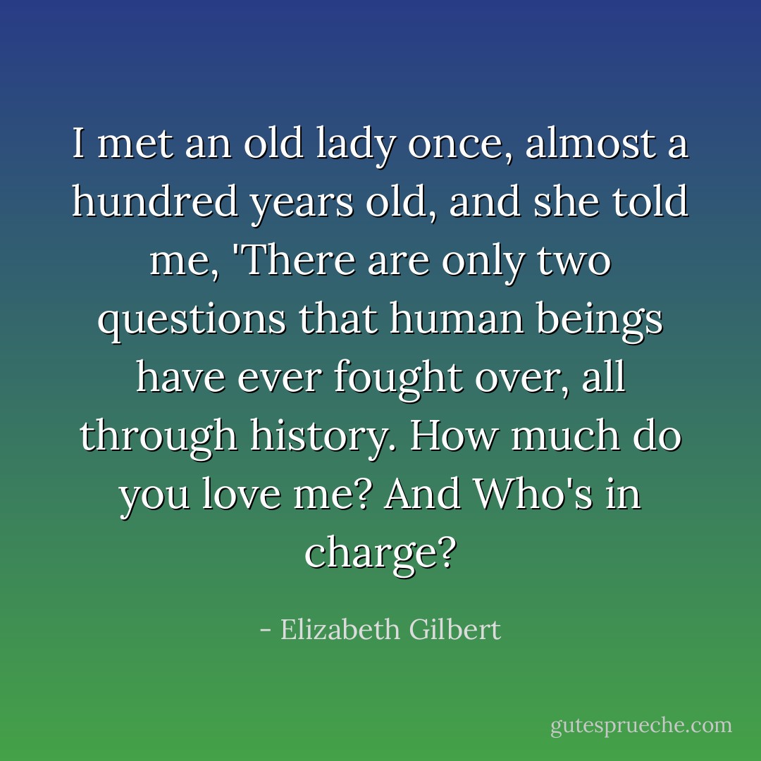 I met an old lady once, almost a hundred years old, and she told me, 'There are only two questions that human beings have ever fought over, all through history. How much do you love me? And Who's in charge? - Elizabeth Gilbert