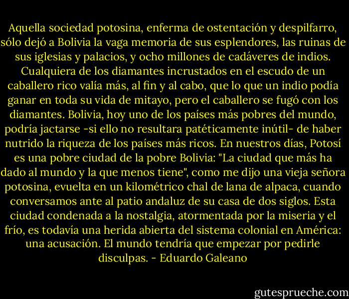 Aquella sociedad potosina, enferma de ostentación y despilfarro, sólo dejó a Bolivia la vaga memoria de sus esplendores, las ruinas de sus iglesias y palacios, y ocho millones de cadáveres de indios. Cualquiera de los diamantes incrustados en el escudo de un caballero rico valía más, al fin y al cabo, que lo que un indio podía ganar en toda su vida de mitayo, pero el caballero se fugó con los diamantes. Bolivia, hoy uno de los países más pobres del mundo, podría jactarse -si ello no resultara patéticamente inútil- de haber nutrido la riqueza de los países más ricos. En nuestros días, Potosí es una pobre ciudad de la pobre Bolivia: "La ciudad que más ha dado al mundo y la que menos tiene", como me dijo una vieja señora potosina, evuelta en un kilométrico chal de lana de alpaca, cuando conversamos ante al patio andaluz de su casa de dos siglos. Esta ciudad condenada a la nostalgia, atormentada por la miseria y el frío, es todavía una herida abierta del sistema colonial en América: una acusación. El mundo tendría que empezar por pedirle disculpas. - Eduardo Galeano