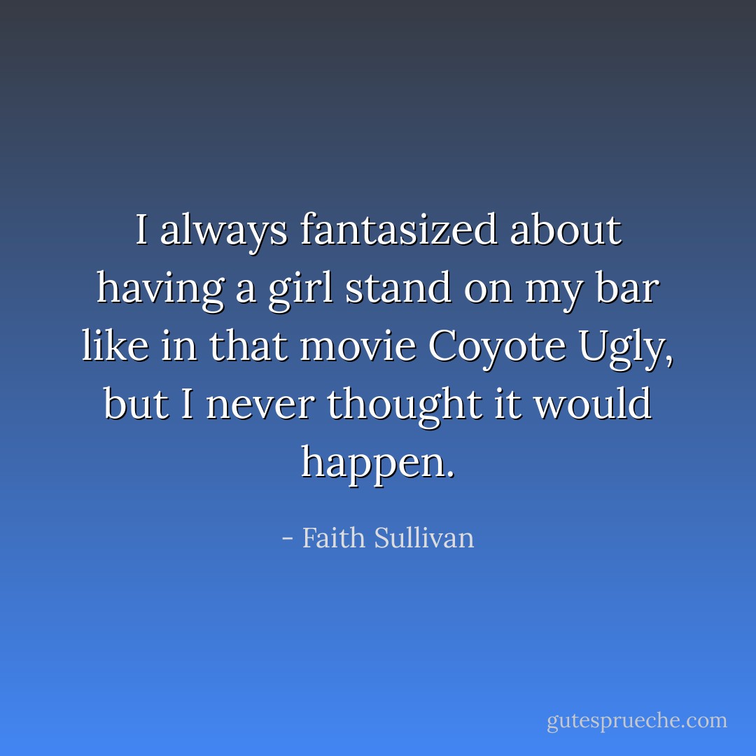 I always fantasized about having a girl stand on my bar like in that movie Coyote Ugly, but I never thought it would happen. - Faith Sullivan