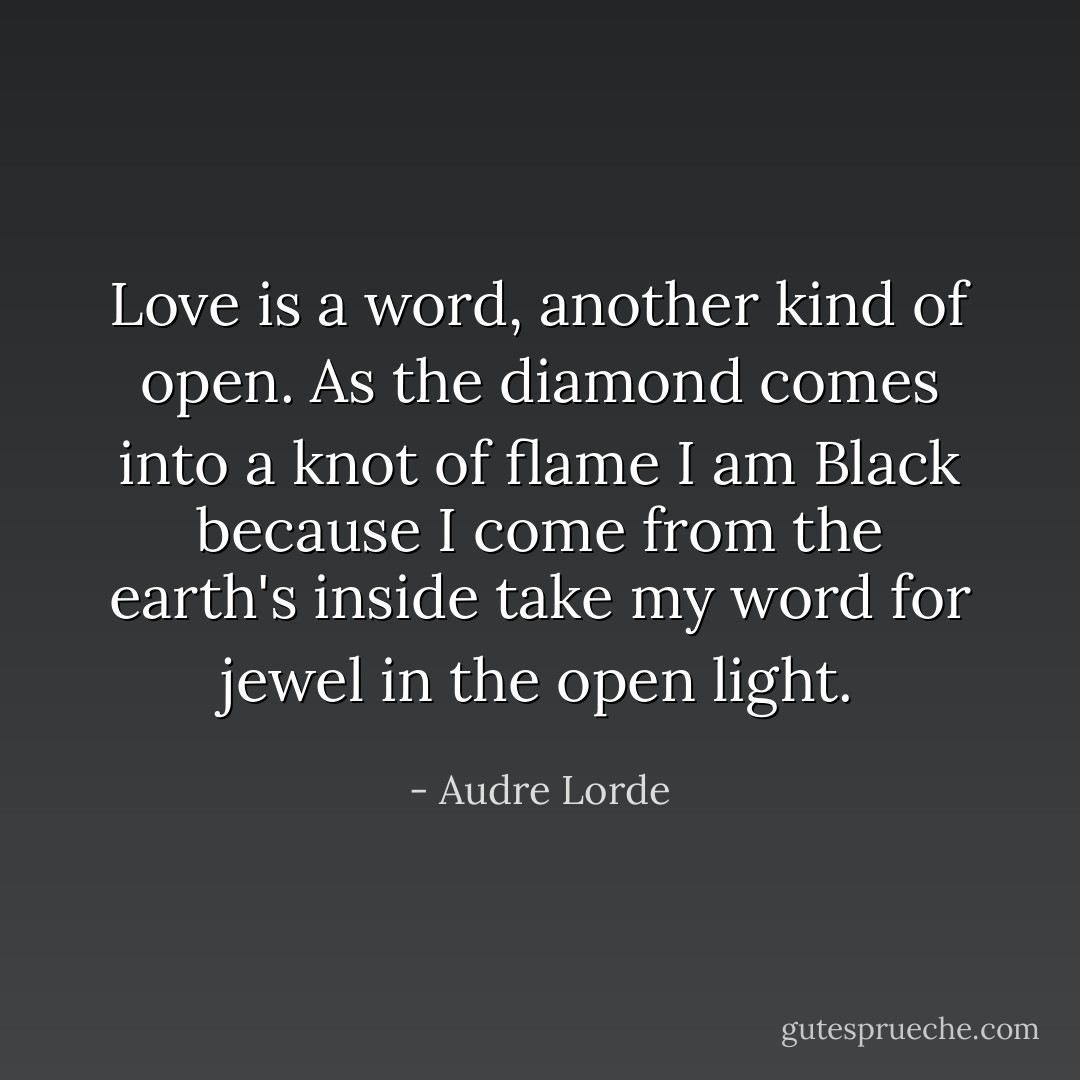 Love is a word, another kind of open.<br />As the diamond comes<br />into a knot of flame<br />I am Black<br />because I come from the earth's inside<br />take my word for jewel<br />in the open light. - Audre Lorde