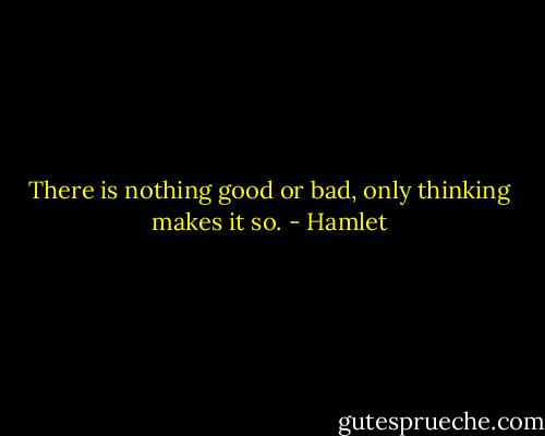 There is nothing good or bad, only thinking makes it so. - Hamlet