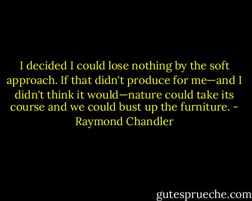 I decided I could lose nothing by the soft approach. If that didn't produce for me—and I didn't think it would—nature could take its course and we could bust up the furniture. - Raymond Chandler