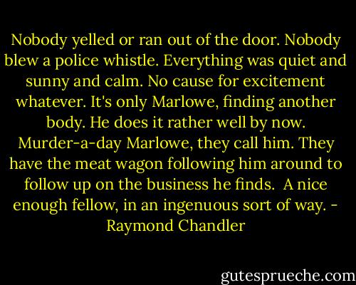 Nobody yelled or ran out of the door. Nobody blew a police whistle. Everything was quiet and sunny and calm. No cause for excitement whatever. It's only Marlowe, finding another body. He does it rather well by now. Murder-a-day Marlowe, they call him. They have the meat wagon following him around to follow up on the business he finds.<br /><br />A nice enough fellow, in an ingenuous sort of way. - Raymond Chandler