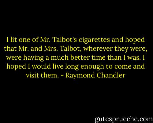 I lit one of Mr. Talbot's cigarettes and hoped that Mr. and Mrs. Talbot, wherever they were, were having a much better time than I was. I hoped I would live long enough to come and visit them. - Raymond Chandler