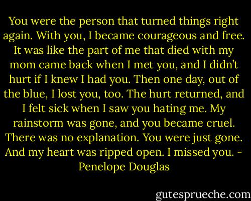 You were the person that turned things right again. With you, I became courageous and free. It was like the part of me that died with my mom came back when I met you, and I didn’t hurt if I knew I had you. Then one day, out of the blue, I lost you, too. The hurt returned, and I felt sick when I saw you hating me. My rainstorm was gone, and you became cruel. There was no explanation. You were just gone. And my heart was ripped open. I missed you. - Penelope Douglas
