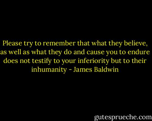 Please try to remember that what they believe, as well as what they do and cause you to endure does not testify to your inferiority but to their inhumanity - James Baldwin